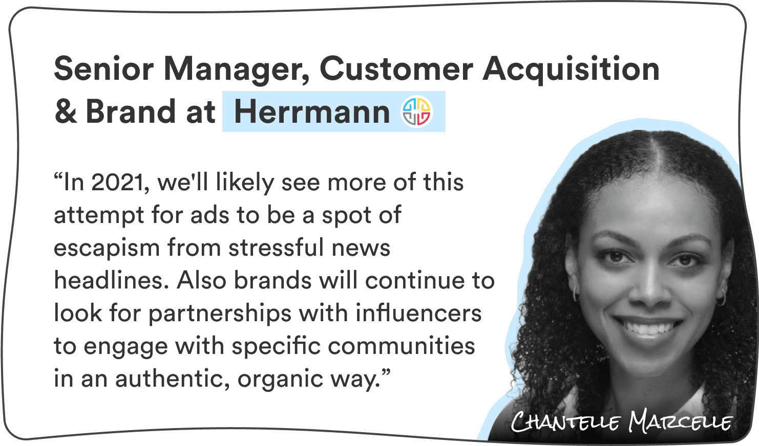Chantelle Marcelle, Sr. Manager, Customer Acquisition & Brand at Herrmann: “In 2021, we’ll likely see more of this attempt for ads to be a spot of escapism from stressful news headlines. Also brands will continue to look for partnerships with influencers to engage with specific communities in an authentic, organic way.”