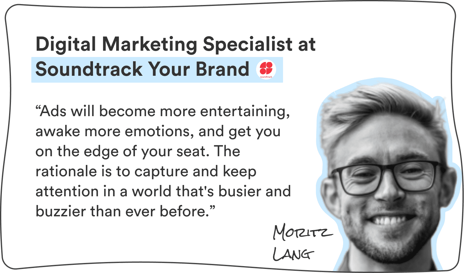 Moritz Lang, Digital Marketing Specialist at Soundtrack Your Brand: “Ads will become more entertaining, awake more emotions, and get you on the edge of your seat. The rationale is to capture and keep attention in a world that’s busier and buzzier than ever before.”