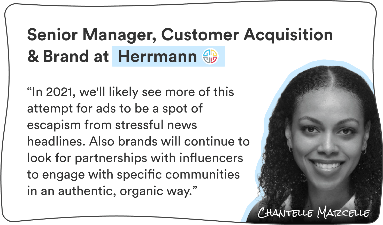 Chantelle Marcelle, Sr. Manager, Customer Acquisition & Brand at Herrmann: “In 2021, we’ll likely see more of this attempt for ads to be a spot of escapism from stressful news headlines. Also brands will continue to look for partnerships with influencers to engage with specific communities in an authentic, organic way.”