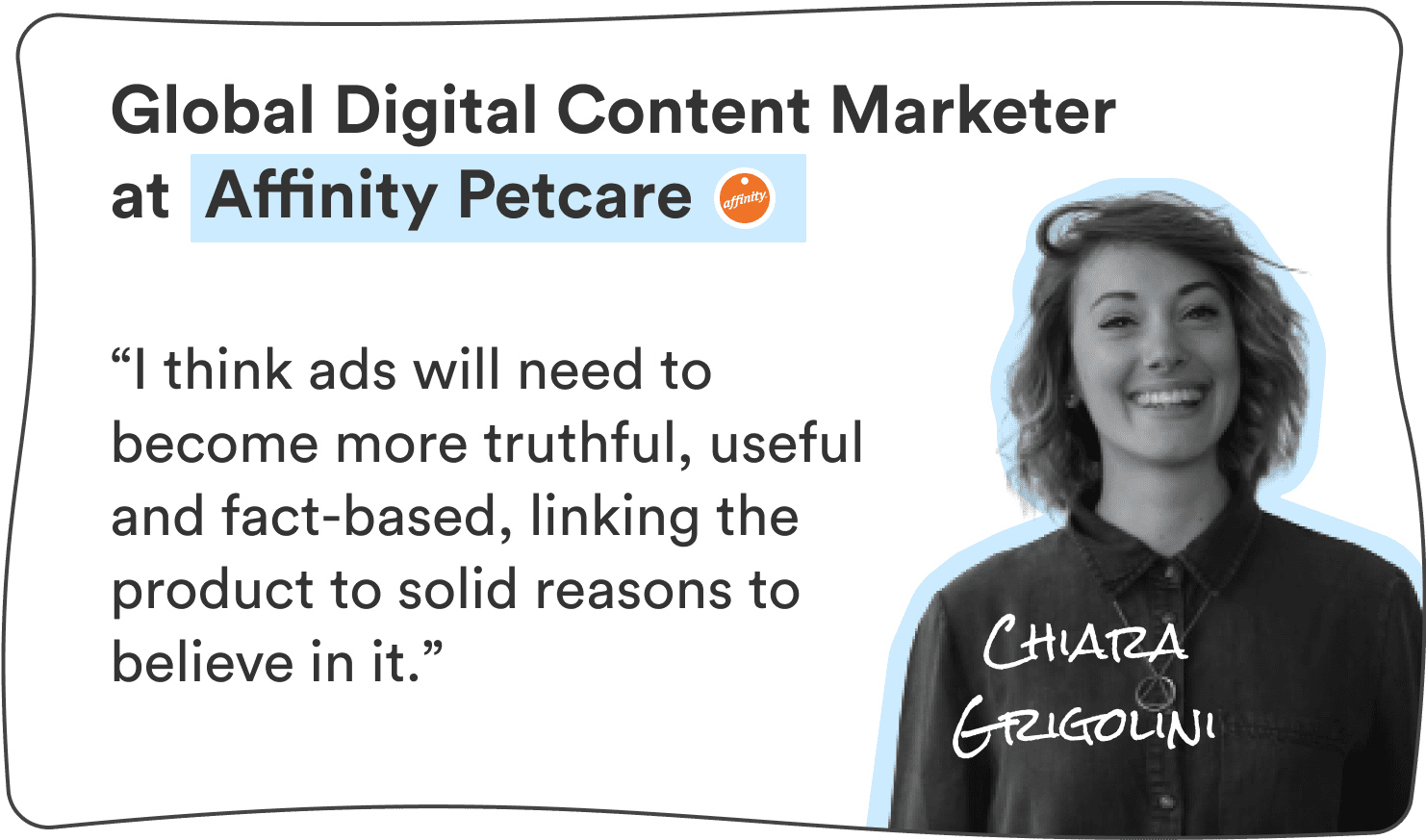 Chiara Grigolini, Global Digital Content Marketer at Affinity Petcare: “I think ads will need to become more truthful, useful and fact-based, linking the product to solid reasons to believe in it.”